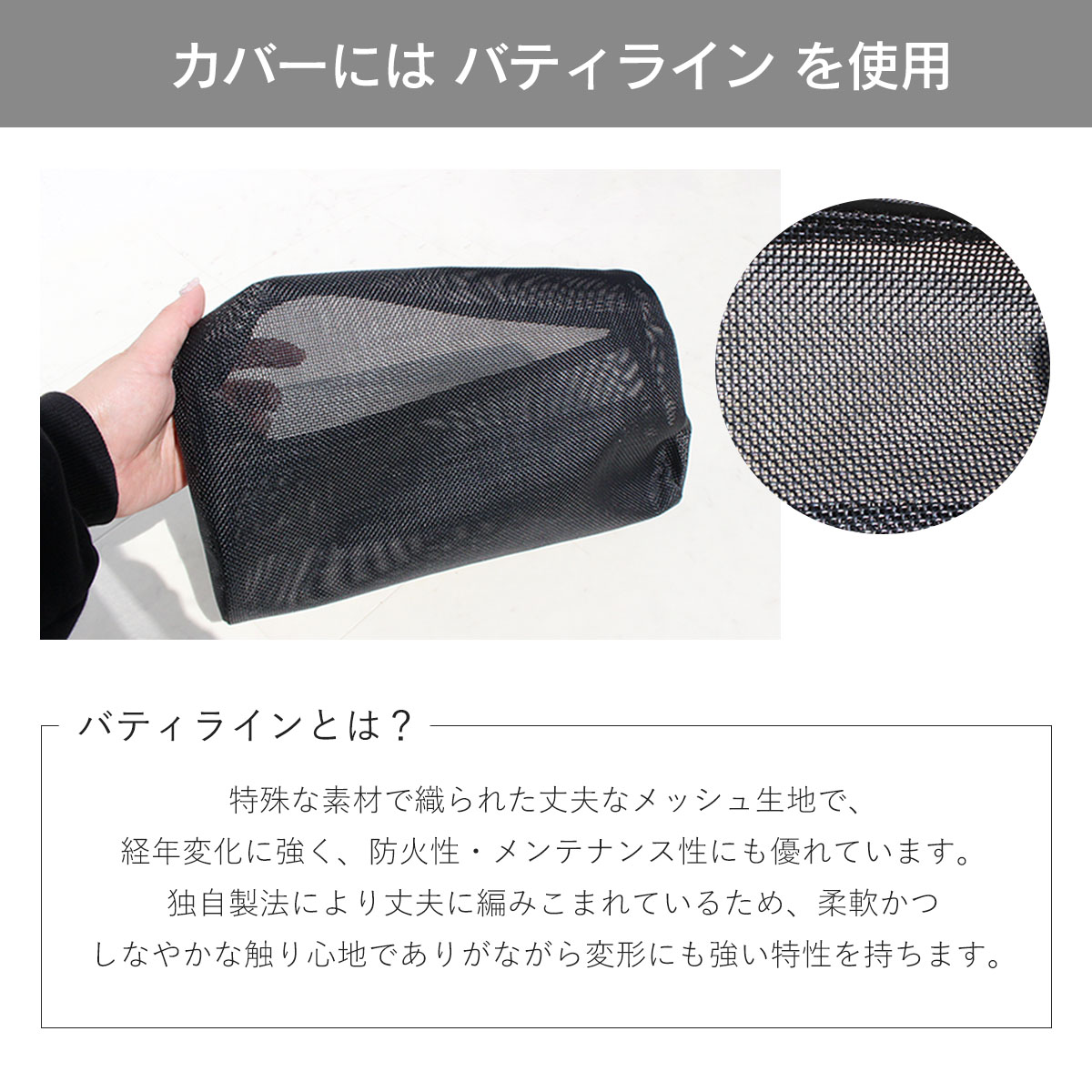 カバーにはバティラインを使用。バティラインとは?特殊な素材で織られた丈夫なメッシュ生地で、経年変化に強く、防火性・メンテナンス性にも優れています。独自製法により丈夫に編み込まれているため、柔軟かつしなやかな触り心地でありながら変形にも強い特性を持ちます。